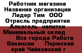 Работник магазина › Название организации ­ Лидер Тим, ООО › Отрасль предприятия ­ Алкоголь, напитки › Минимальный оклад ­ 20 000 - Все города Работа » Вакансии   . Пермский край,Чайковский г.